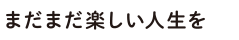 まだまだ楽しい人生を